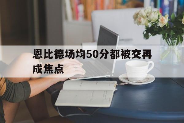 恩比德场均50分都被交再成焦点(恩比德最新集锦)|中国体育彩票app官网